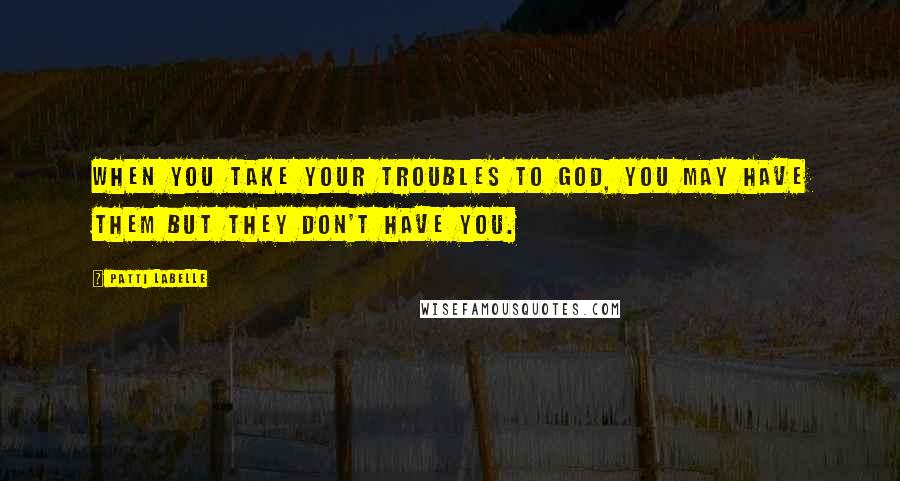 Patti LaBelle Quotes: When you take your troubles to God, you may have them but they don't have you.