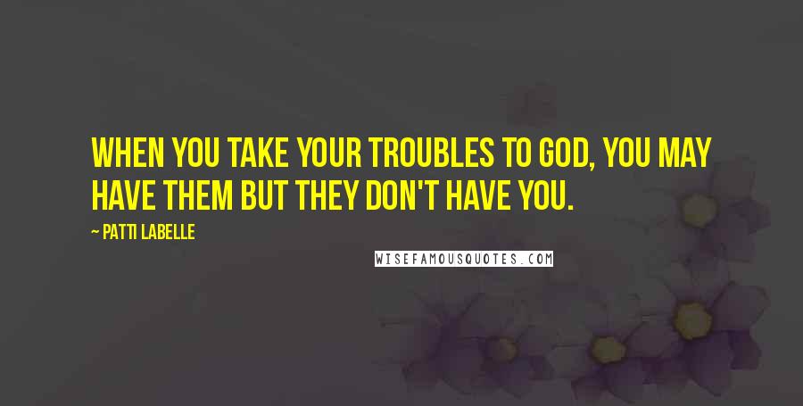 Patti LaBelle Quotes: When you take your troubles to God, you may have them but they don't have you.