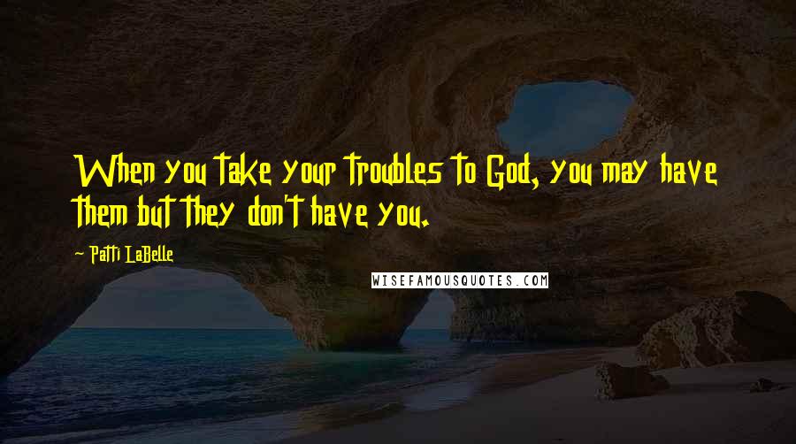 Patti LaBelle Quotes: When you take your troubles to God, you may have them but they don't have you.