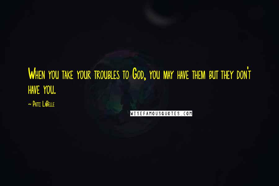 Patti LaBelle Quotes: When you take your troubles to God, you may have them but they don't have you.