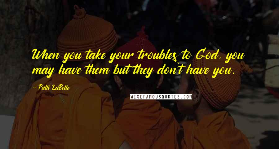 Patti LaBelle Quotes: When you take your troubles to God, you may have them but they don't have you.