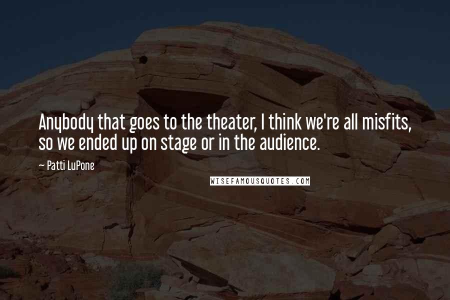 Patti LuPone Quotes: Anybody that goes to the theater, I think we're all misfits, so we ended up on stage or in the audience.