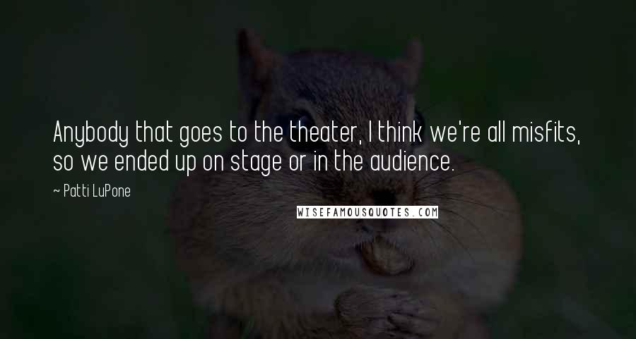 Patti LuPone Quotes: Anybody that goes to the theater, I think we're all misfits, so we ended up on stage or in the audience.