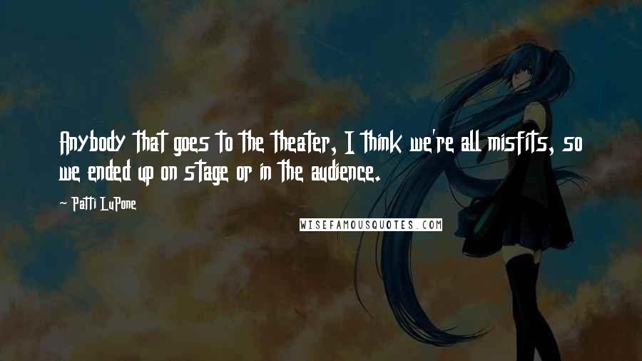 Patti LuPone Quotes: Anybody that goes to the theater, I think we're all misfits, so we ended up on stage or in the audience.