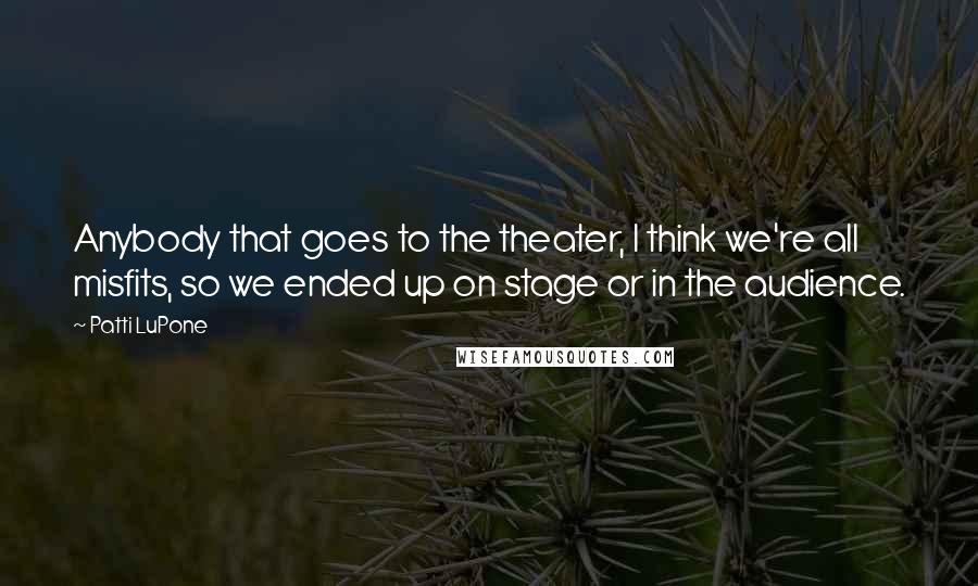 Patti LuPone Quotes: Anybody that goes to the theater, I think we're all misfits, so we ended up on stage or in the audience.