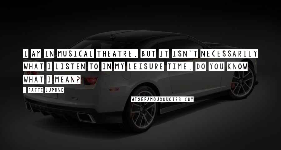 Patti LuPone Quotes: I am in musical theatre, but it isn't necessarily what I listen to in my leisure time, do you know what I mean?