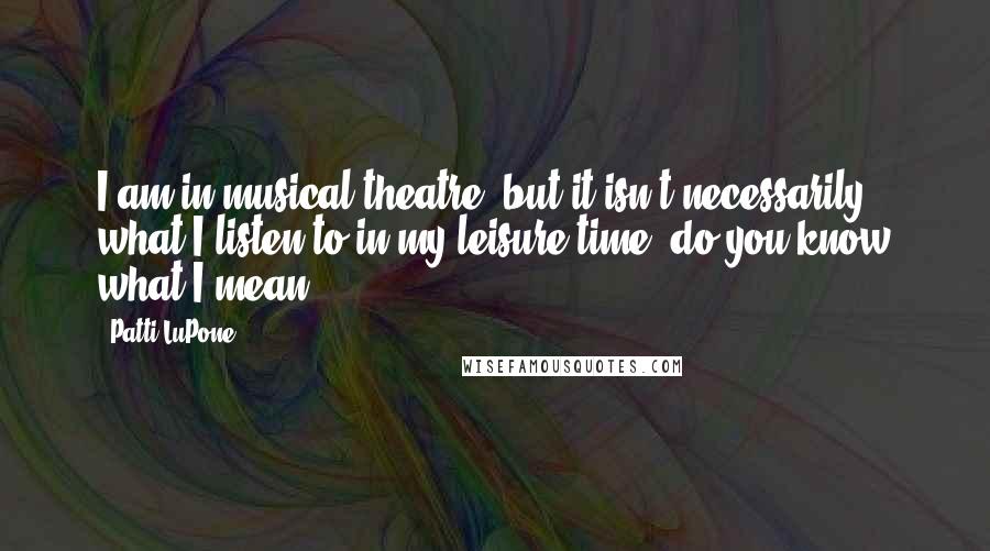 Patti LuPone Quotes: I am in musical theatre, but it isn't necessarily what I listen to in my leisure time, do you know what I mean?