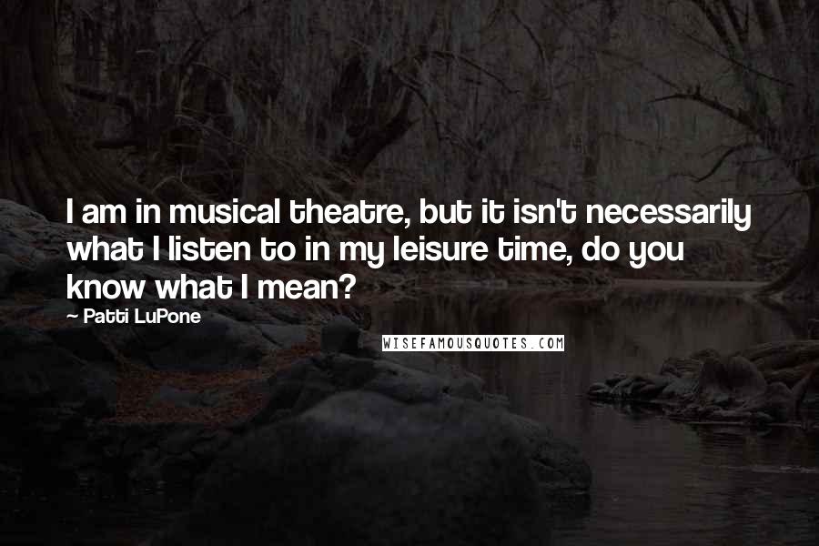 Patti LuPone Quotes: I am in musical theatre, but it isn't necessarily what I listen to in my leisure time, do you know what I mean?