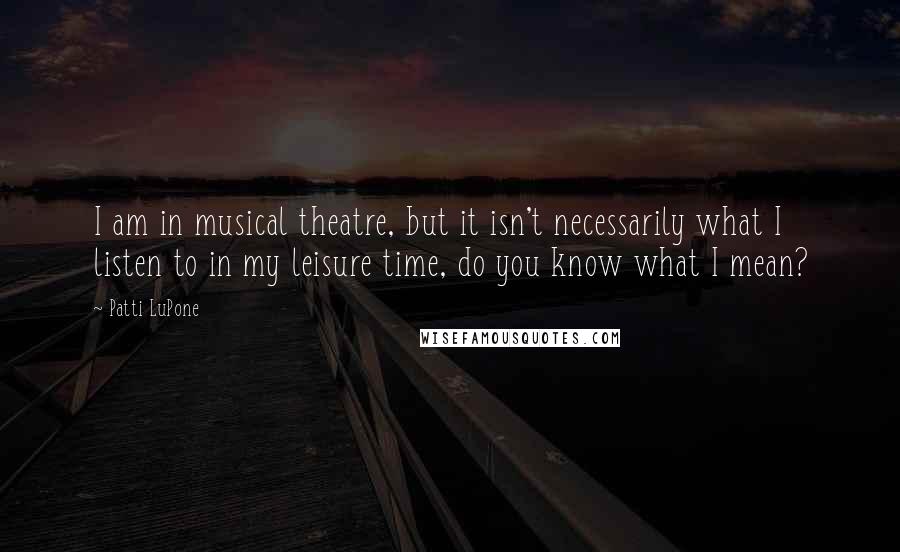 Patti LuPone Quotes: I am in musical theatre, but it isn't necessarily what I listen to in my leisure time, do you know what I mean?