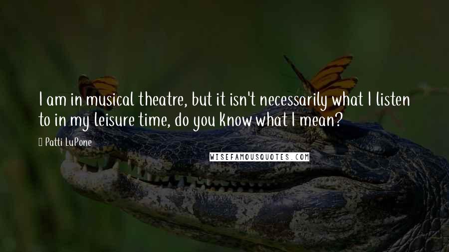 Patti LuPone Quotes: I am in musical theatre, but it isn't necessarily what I listen to in my leisure time, do you know what I mean?