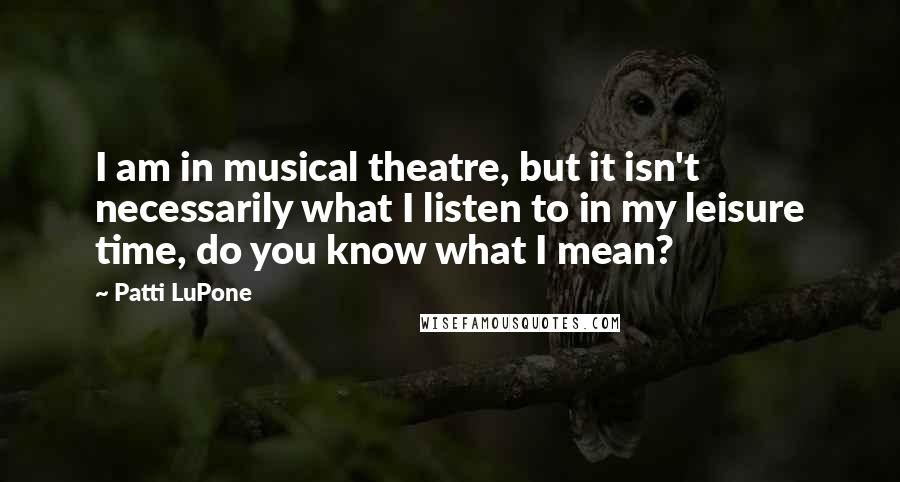 Patti LuPone Quotes: I am in musical theatre, but it isn't necessarily what I listen to in my leisure time, do you know what I mean?