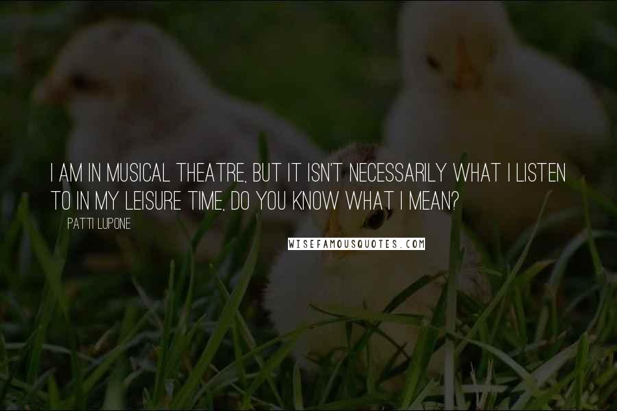 Patti LuPone Quotes: I am in musical theatre, but it isn't necessarily what I listen to in my leisure time, do you know what I mean?