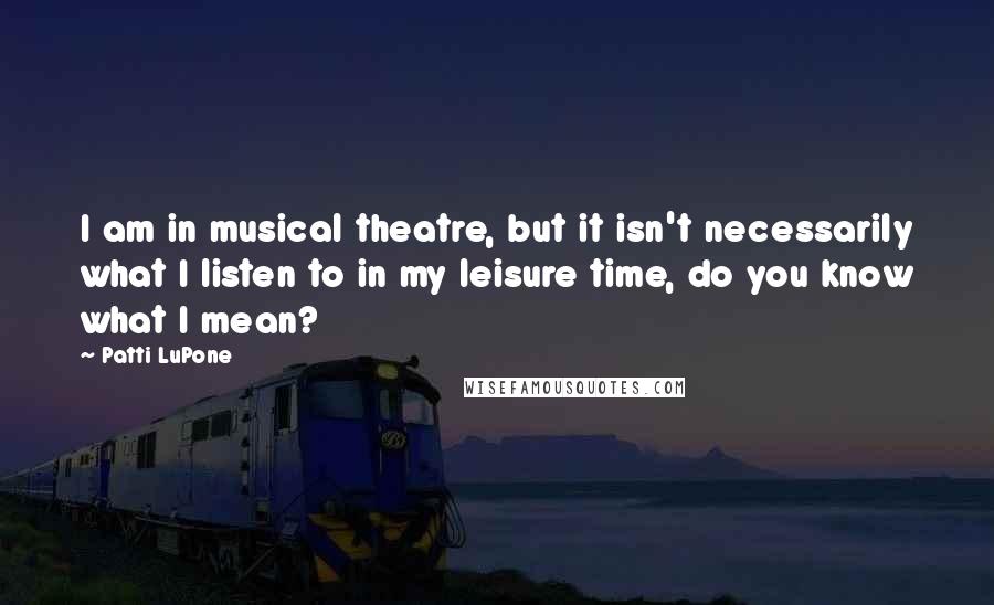 Patti LuPone Quotes: I am in musical theatre, but it isn't necessarily what I listen to in my leisure time, do you know what I mean?