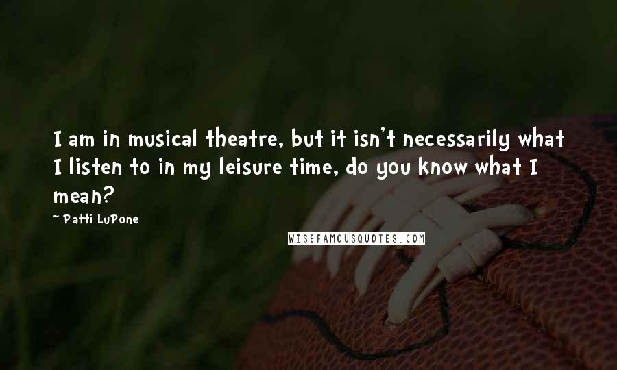 Patti LuPone Quotes: I am in musical theatre, but it isn't necessarily what I listen to in my leisure time, do you know what I mean?