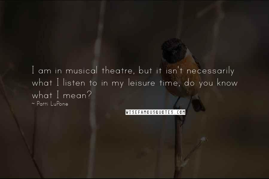 Patti LuPone Quotes: I am in musical theatre, but it isn't necessarily what I listen to in my leisure time, do you know what I mean?