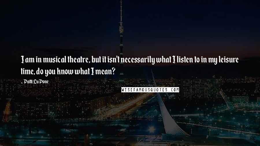 Patti LuPone Quotes: I am in musical theatre, but it isn't necessarily what I listen to in my leisure time, do you know what I mean?