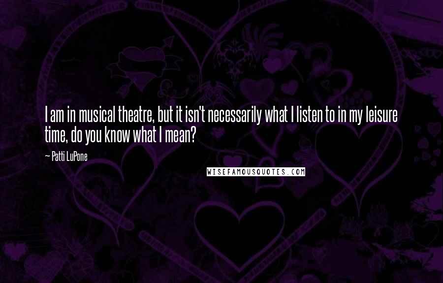 Patti LuPone Quotes: I am in musical theatre, but it isn't necessarily what I listen to in my leisure time, do you know what I mean?