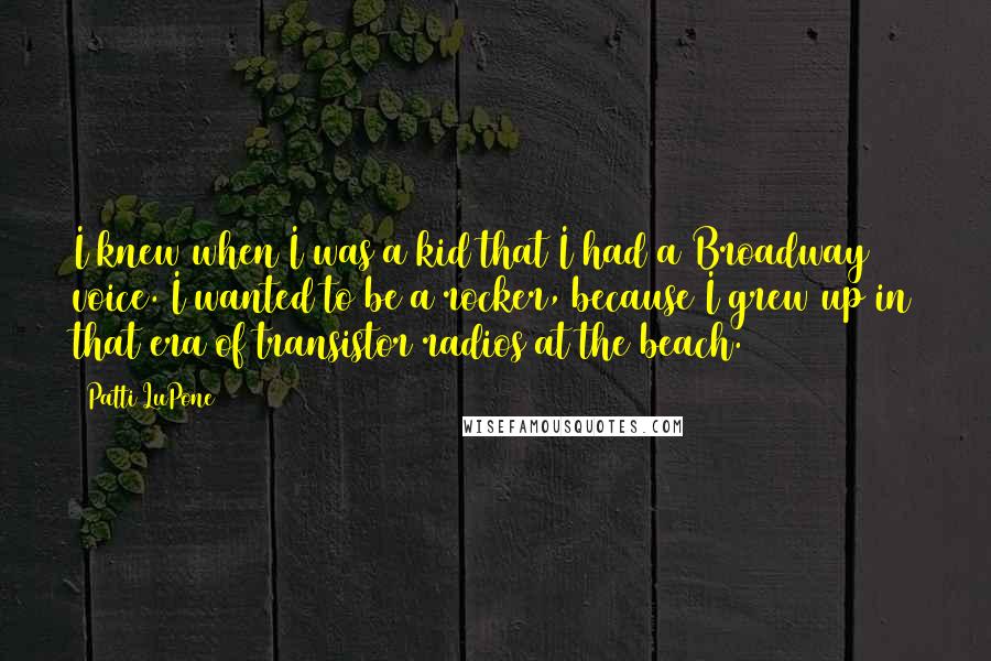 Patti LuPone Quotes: I knew when I was a kid that I had a Broadway voice. I wanted to be a rocker, because I grew up in that era of transistor radios at the beach.