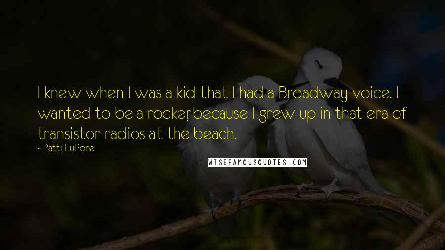 Patti LuPone Quotes: I knew when I was a kid that I had a Broadway voice. I wanted to be a rocker, because I grew up in that era of transistor radios at the beach.