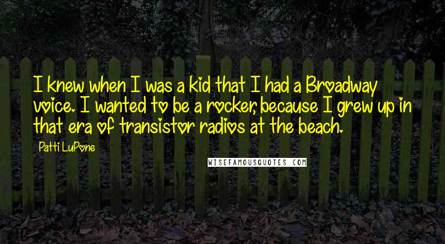 Patti LuPone Quotes: I knew when I was a kid that I had a Broadway voice. I wanted to be a rocker, because I grew up in that era of transistor radios at the beach.