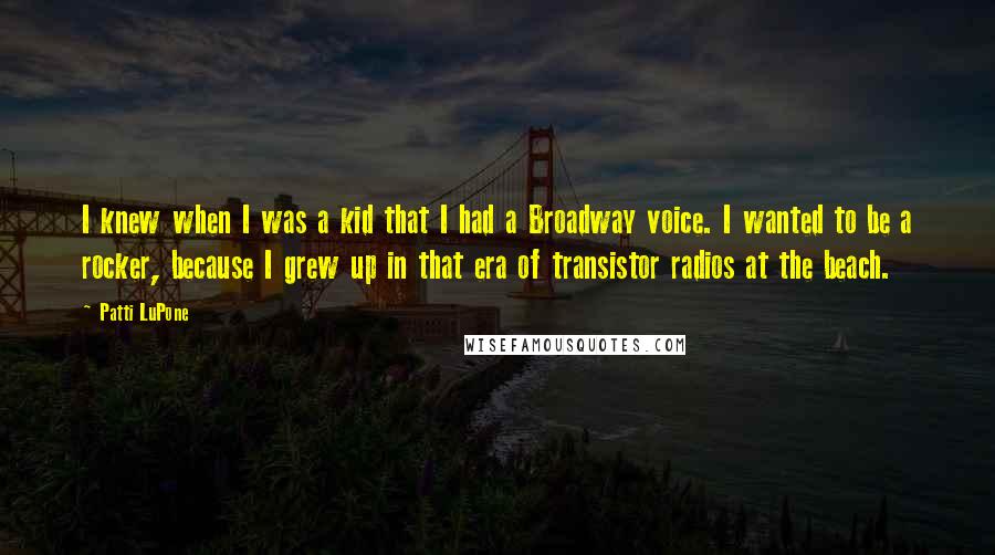 Patti LuPone Quotes: I knew when I was a kid that I had a Broadway voice. I wanted to be a rocker, because I grew up in that era of transistor radios at the beach.
