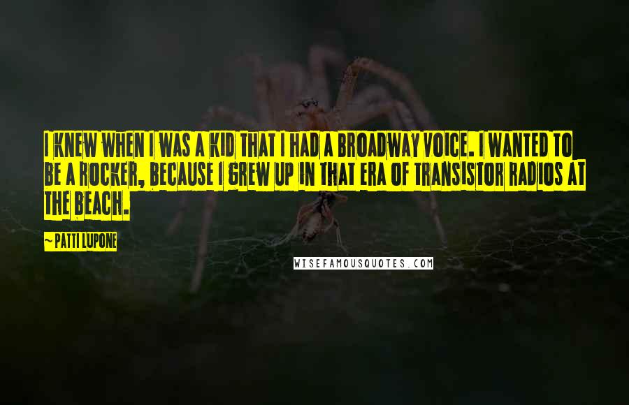 Patti LuPone Quotes: I knew when I was a kid that I had a Broadway voice. I wanted to be a rocker, because I grew up in that era of transistor radios at the beach.