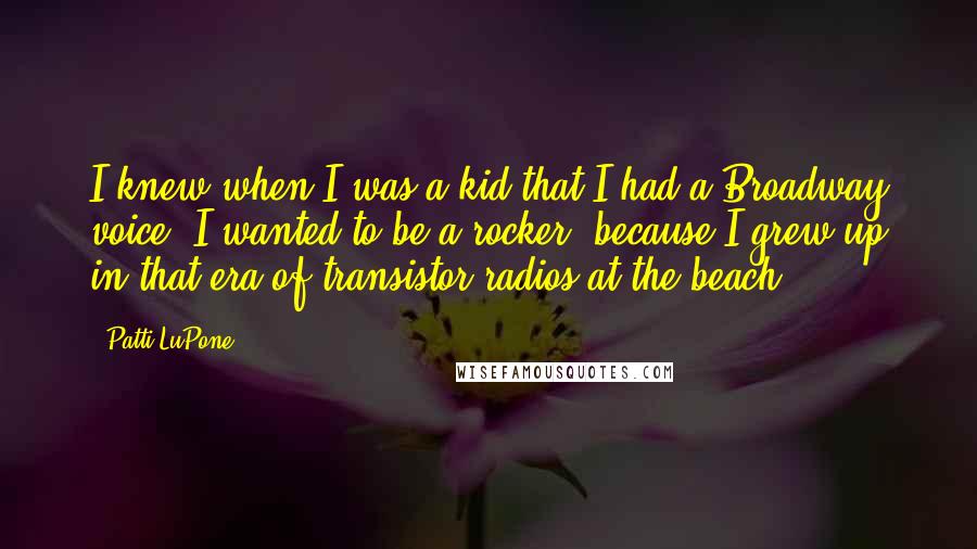 Patti LuPone Quotes: I knew when I was a kid that I had a Broadway voice. I wanted to be a rocker, because I grew up in that era of transistor radios at the beach.