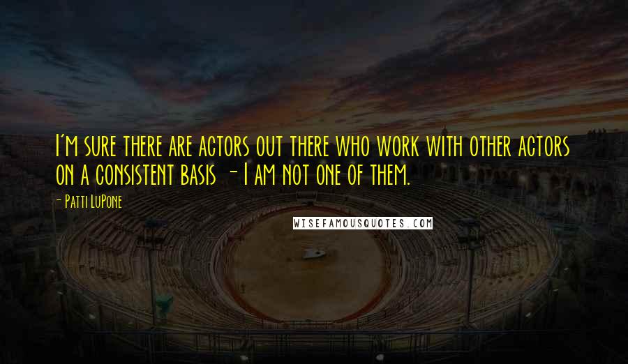 Patti LuPone Quotes: I'm sure there are actors out there who work with other actors on a consistent basis - I am not one of them.