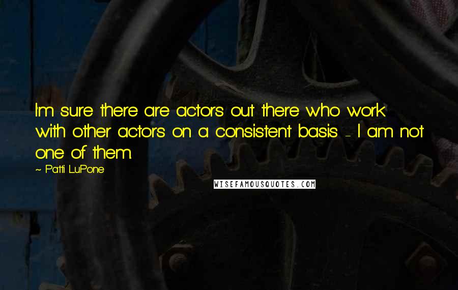 Patti LuPone Quotes: I'm sure there are actors out there who work with other actors on a consistent basis - I am not one of them.