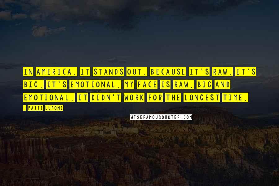 Patti LuPone Quotes: In America, it stands out, because it's raw, it's big, it's emotional. My face is raw, big and emotional. It didn't work for the longest time.