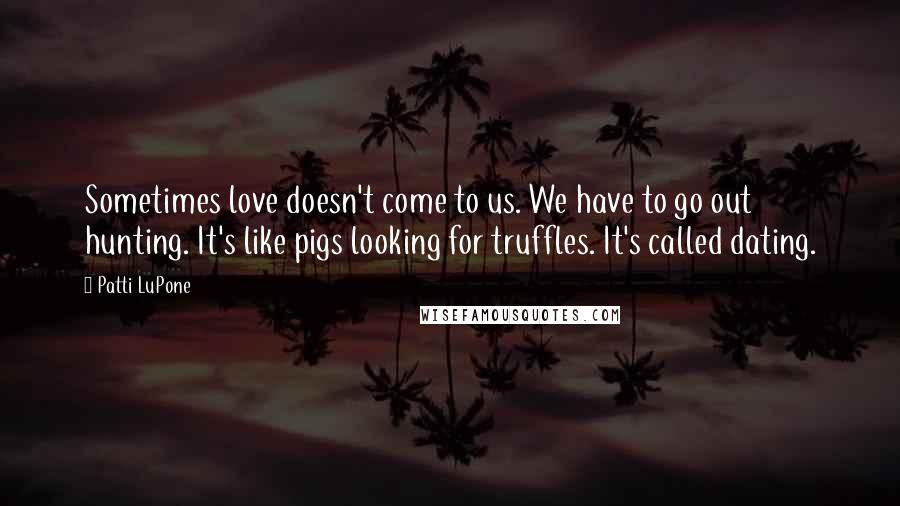 Patti LuPone Quotes: Sometimes love doesn't come to us. We have to go out hunting. It's like pigs looking for truffles. It's called dating.