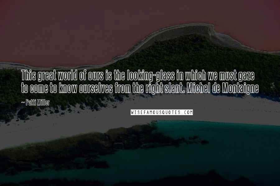 Patti Miller Quotes: This great world of ours is the looking-glass in which we must gaze to come to know ourselves from the right slant. Michel de Montaigne