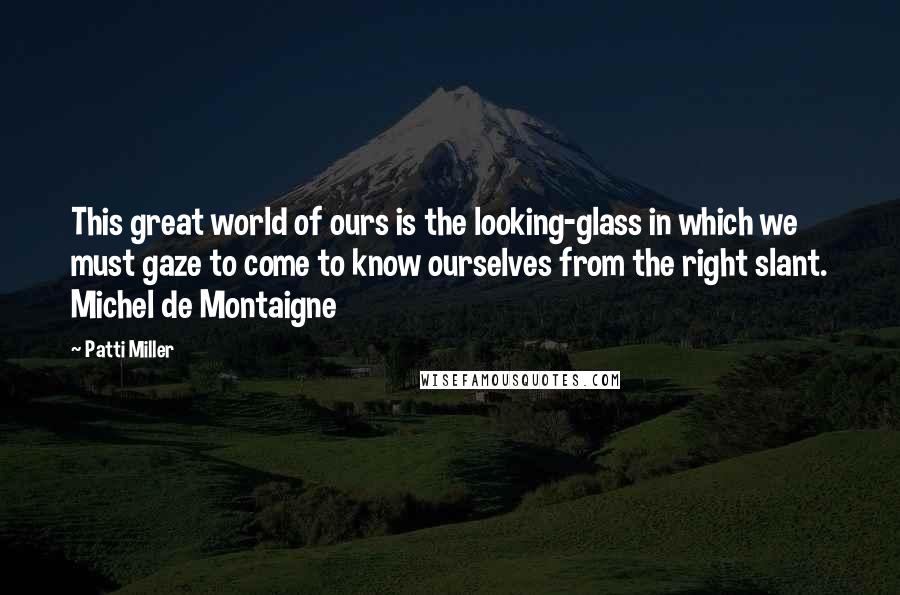 Patti Miller Quotes: This great world of ours is the looking-glass in which we must gaze to come to know ourselves from the right slant. Michel de Montaigne