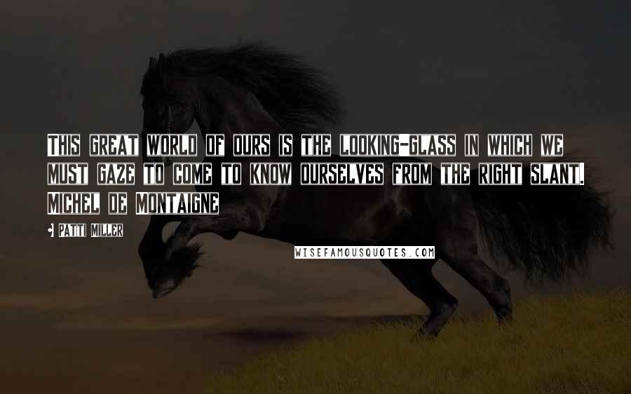 Patti Miller Quotes: This great world of ours is the looking-glass in which we must gaze to come to know ourselves from the right slant. Michel de Montaigne