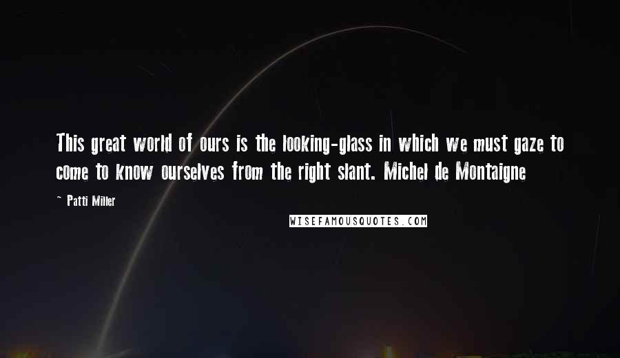 Patti Miller Quotes: This great world of ours is the looking-glass in which we must gaze to come to know ourselves from the right slant. Michel de Montaigne