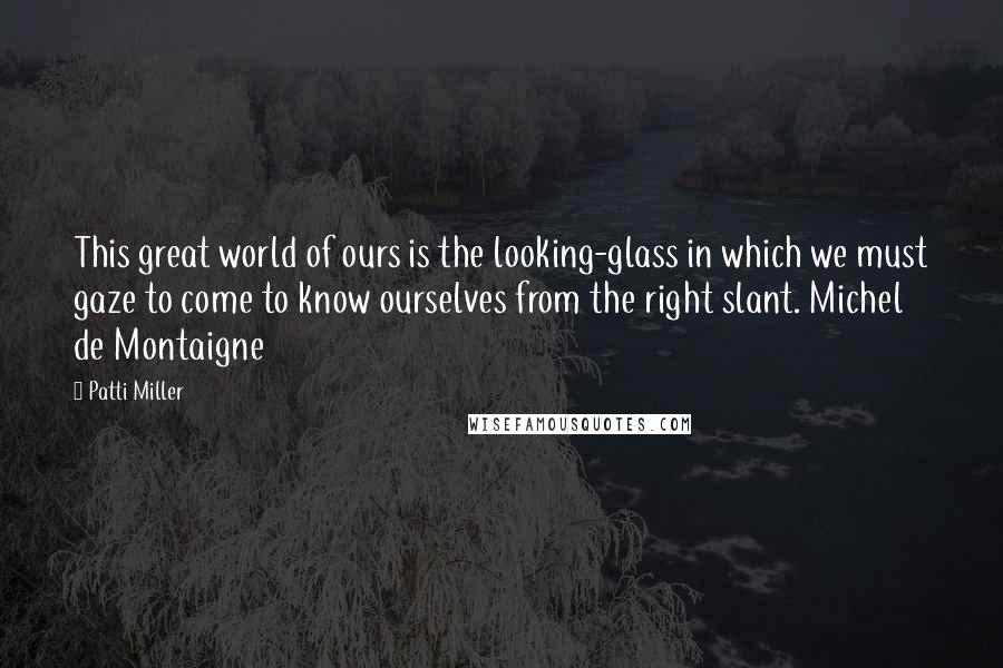 Patti Miller Quotes: This great world of ours is the looking-glass in which we must gaze to come to know ourselves from the right slant. Michel de Montaigne