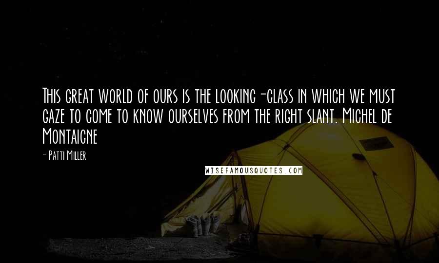 Patti Miller Quotes: This great world of ours is the looking-glass in which we must gaze to come to know ourselves from the right slant. Michel de Montaigne