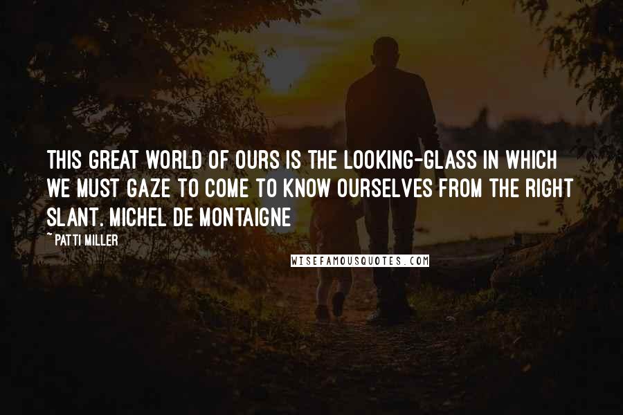 Patti Miller Quotes: This great world of ours is the looking-glass in which we must gaze to come to know ourselves from the right slant. Michel de Montaigne