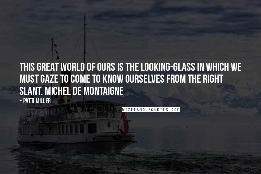 Patti Miller Quotes: This great world of ours is the looking-glass in which we must gaze to come to know ourselves from the right slant. Michel de Montaigne