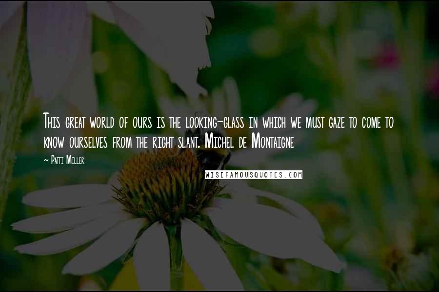 Patti Miller Quotes: This great world of ours is the looking-glass in which we must gaze to come to know ourselves from the right slant. Michel de Montaigne