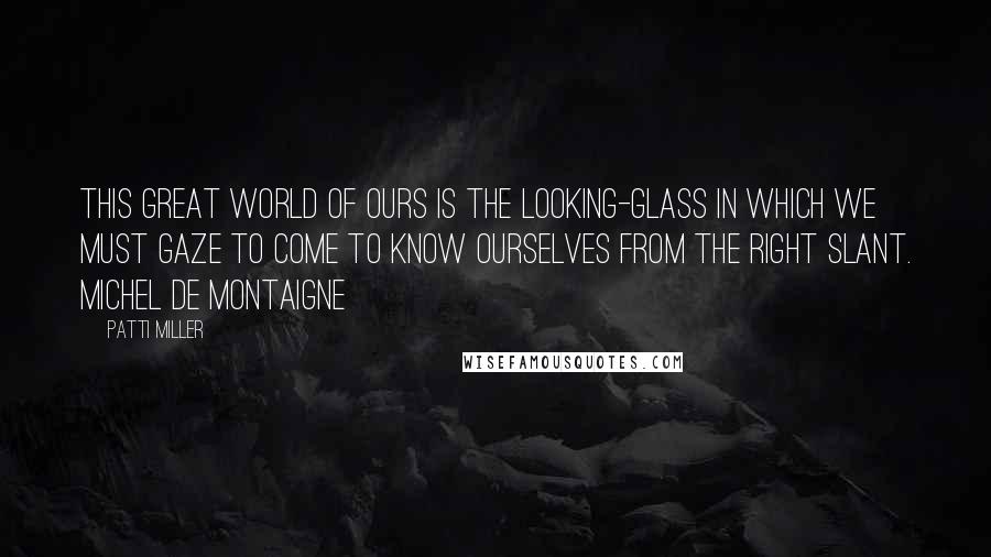 Patti Miller Quotes: This great world of ours is the looking-glass in which we must gaze to come to know ourselves from the right slant. Michel de Montaigne