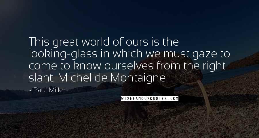 Patti Miller Quotes: This great world of ours is the looking-glass in which we must gaze to come to know ourselves from the right slant. Michel de Montaigne