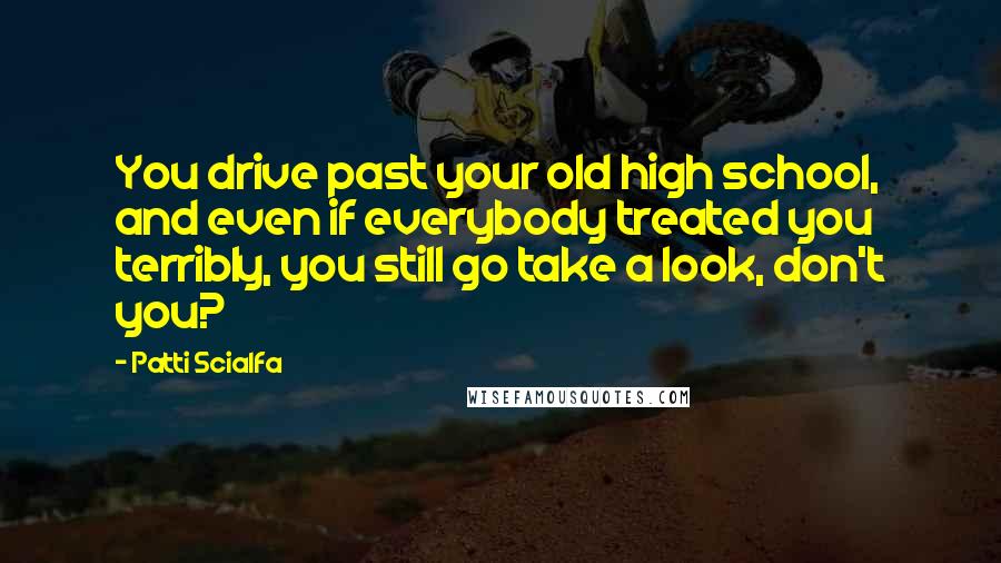 Patti Scialfa Quotes: You drive past your old high school, and even if everybody treated you terribly, you still go take a look, don't you?