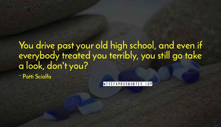 Patti Scialfa Quotes: You drive past your old high school, and even if everybody treated you terribly, you still go take a look, don't you?