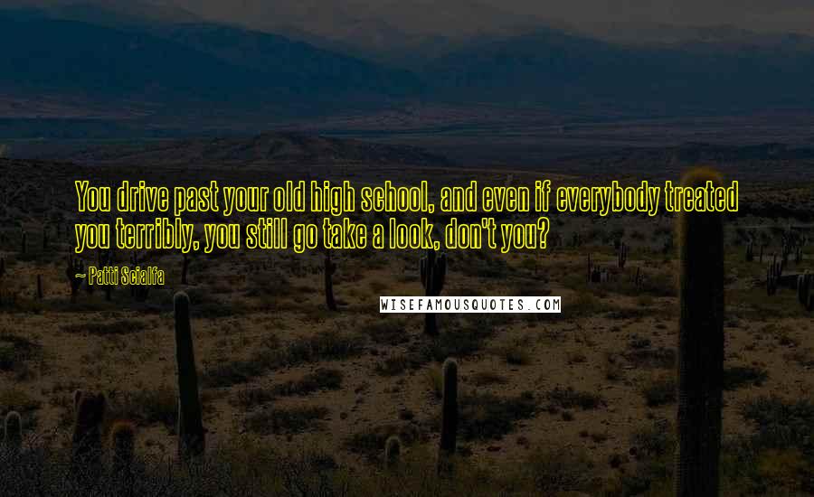 Patti Scialfa Quotes: You drive past your old high school, and even if everybody treated you terribly, you still go take a look, don't you?