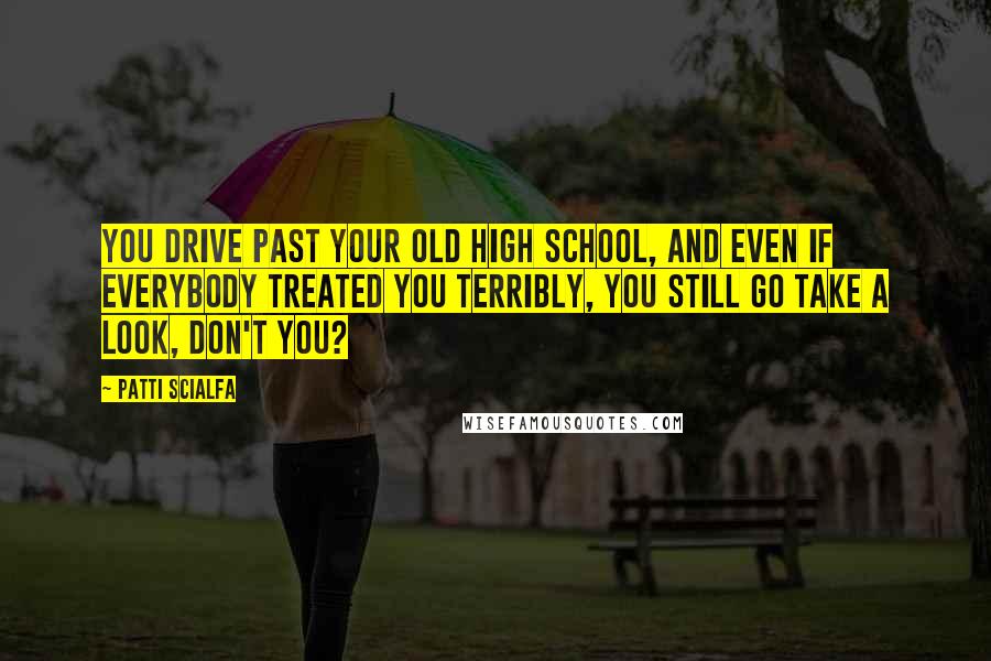 Patti Scialfa Quotes: You drive past your old high school, and even if everybody treated you terribly, you still go take a look, don't you?