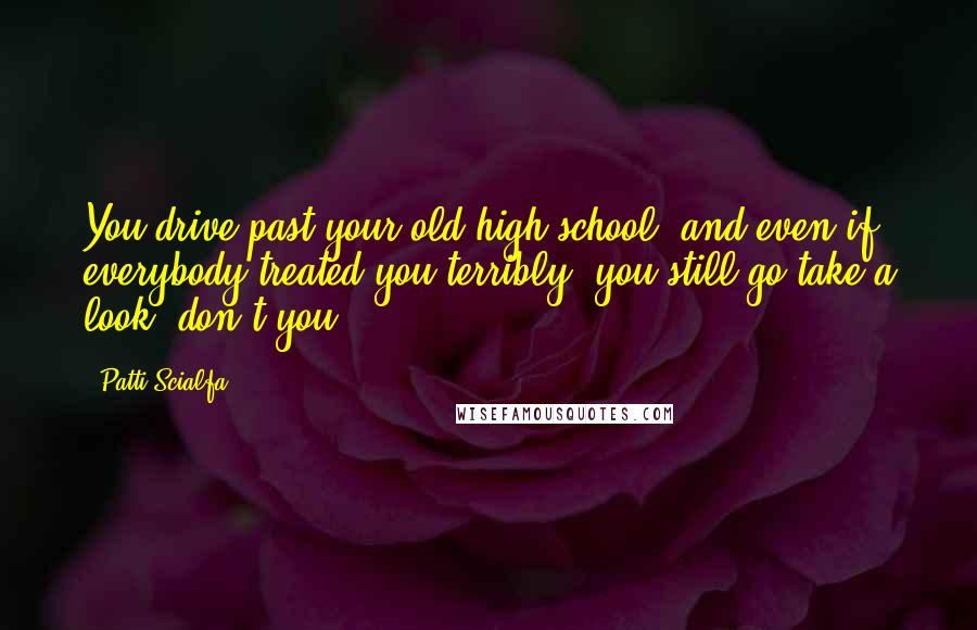 Patti Scialfa Quotes: You drive past your old high school, and even if everybody treated you terribly, you still go take a look, don't you?