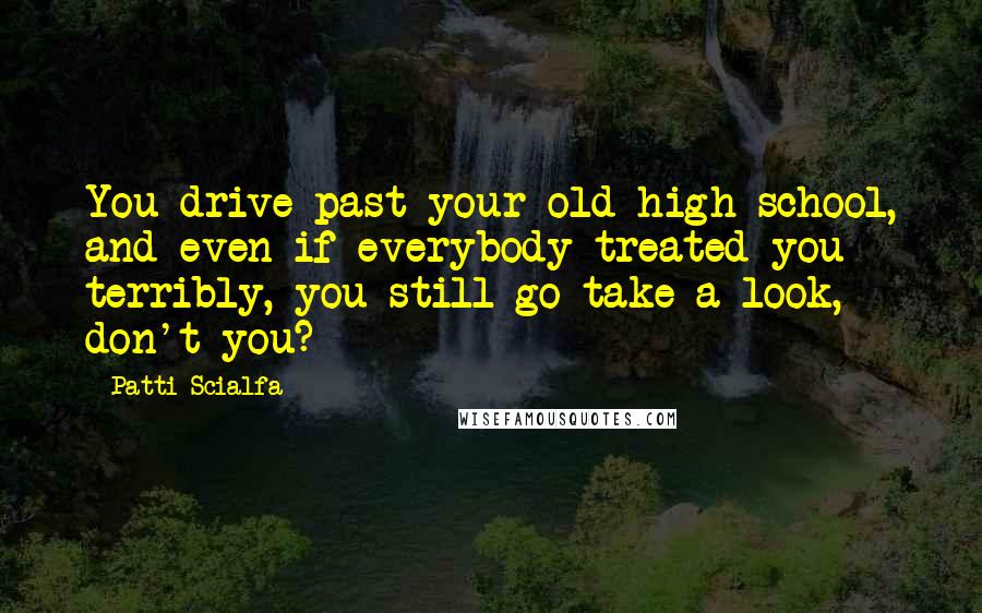 Patti Scialfa Quotes: You drive past your old high school, and even if everybody treated you terribly, you still go take a look, don't you?