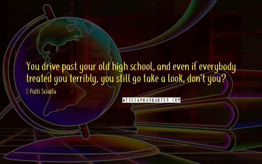 Patti Scialfa Quotes: You drive past your old high school, and even if everybody treated you terribly, you still go take a look, don't you?