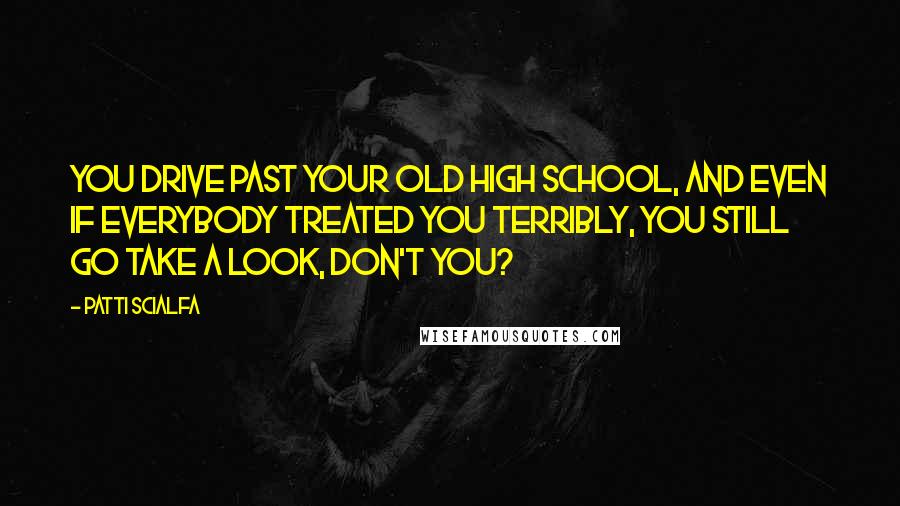 Patti Scialfa Quotes: You drive past your old high school, and even if everybody treated you terribly, you still go take a look, don't you?